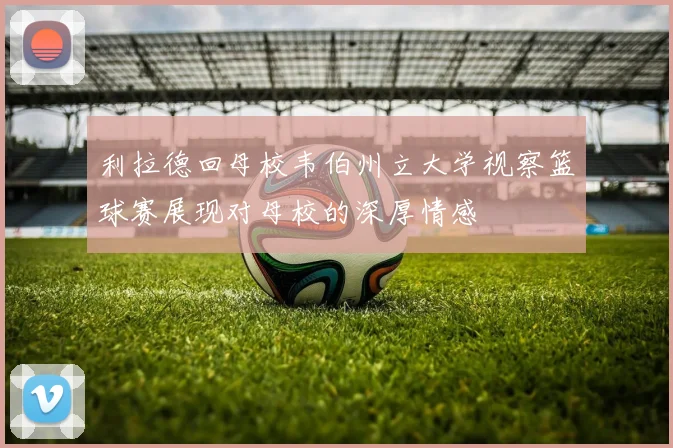 利拉德回母校韦伯州立大学视察篮球赛展现对母校的深厚情感