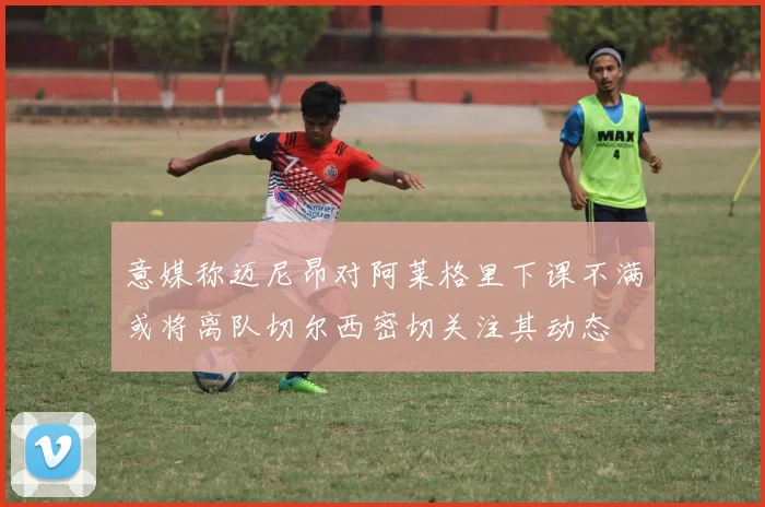 意媒称迈尼昂对阿莱格里下课不满或将离队切尔西密切关注其动态