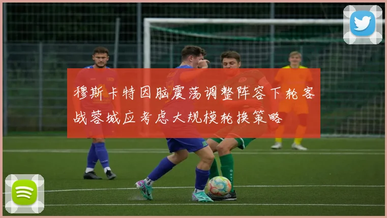 穆斯卡特因脑震荡调整阵容下轮客战蓉城应考虑大规模轮换策略