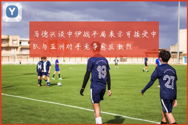 马德兴谈中伊战平局表示可接受中队与亚洲对手竞争愈发激烈