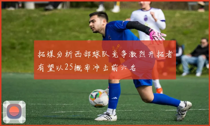 拓媒分析西部球队竞争激烈开拓者有望以25概率冲击前六名