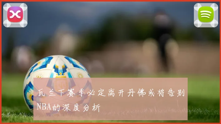 瓦兰下赛季必定离开丹佛或将告别NBA的深度分析
