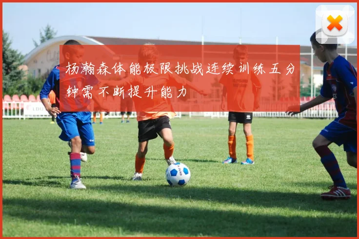 杨瀚森体能极限挑战连续训练五分钟需不断提升能力