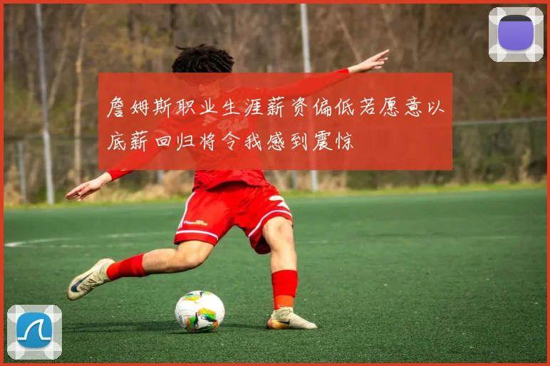 詹姆斯职业生涯薪资偏低若愿意以底薪回归将令我感到震惊