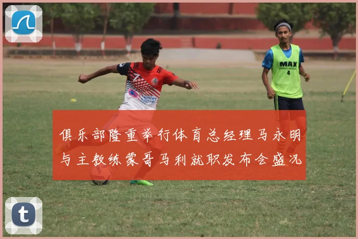 俱乐部隆重举行体育总经理马永明与主教练蒙哥马利就职发布会盛况回顾