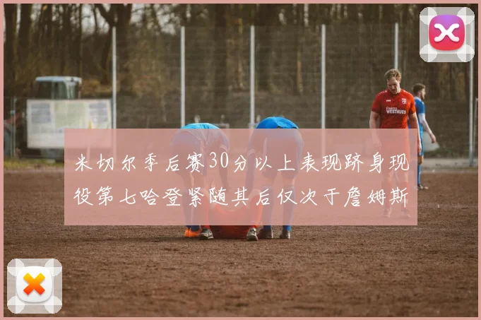 米切尔季后赛30分以上表现跻身现役第七哈登紧随其后仅次于詹姆斯杜兰特库里