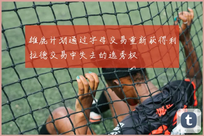 雄鹿计划通过字母交易重新获得利拉德交易中失去的选秀权