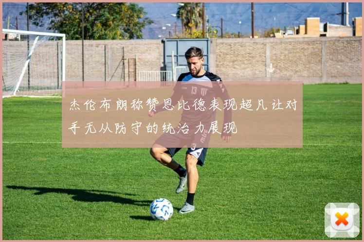 杰伦布朗称赞恩比德表现超凡让对手无从防守的统治力展现