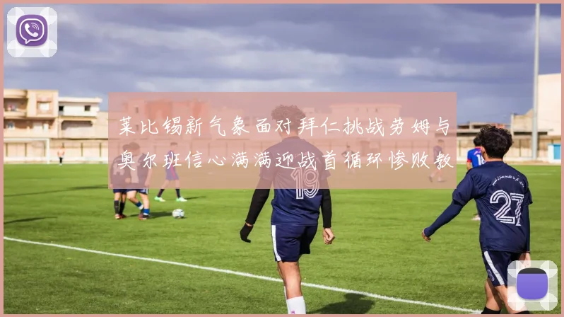 莱比锡新气象面对拜仁挑战劳姆与奥尔班信心满满迎战首循环惨败教训