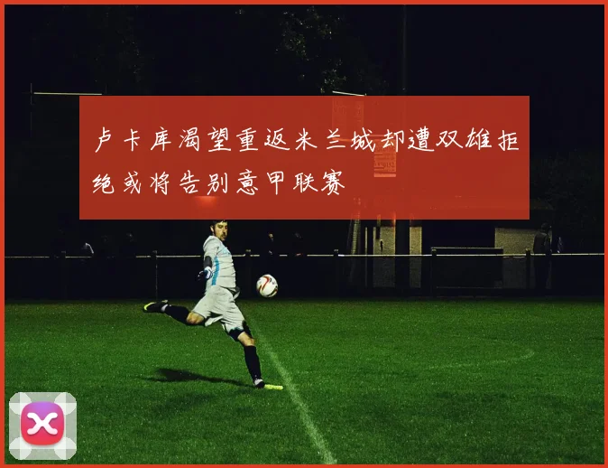 卢卡库渴望重返米兰城却遭双雄拒绝或将告别意甲联赛
