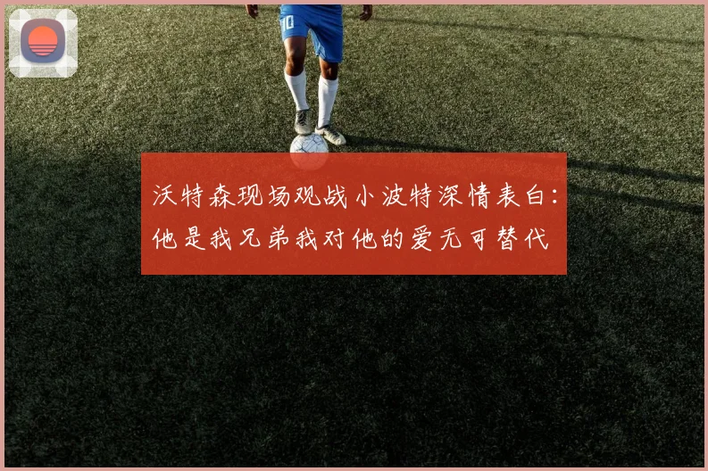沃特森现场观战小波特深情表白：他是我兄弟我对他的爱无可替代