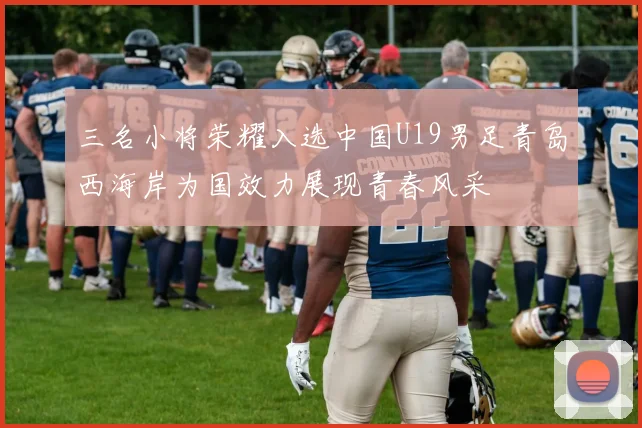 三名小将荣耀入选中国U19男足青岛西海岸为国效力展现青春风采