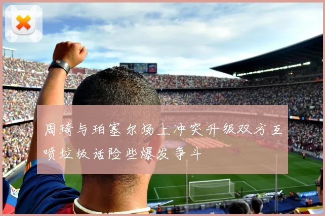 周琦与珀塞尔场上冲突升级双方互喷垃圾话险些爆发争斗