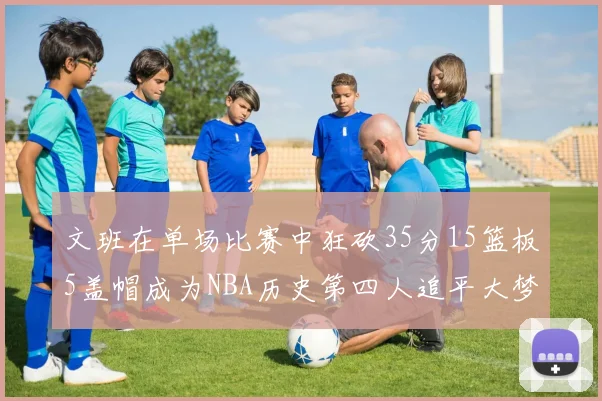 文班在单场比赛中狂砍35分15篮板5盖帽成为NBA历史第四人追平大梦鲨鱼天勾