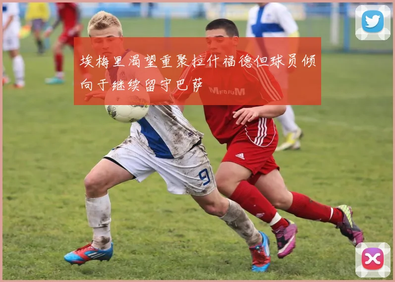 埃梅里渴望重聚拉什福德但球员倾向于继续留守巴萨