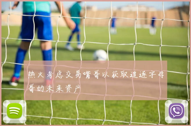 热火考虑交易嘴哥以获取追逐字母哥的未来资产