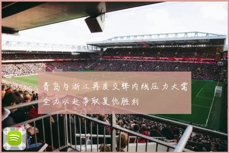 青岛与浙江再度交锋内线压力大需全力以赴争取复仇胜利